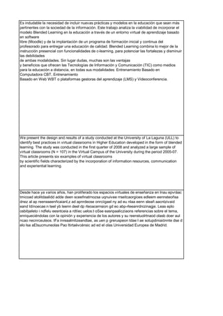 Es indudable la necesidad de incluir nuevas prácticas y modelos en la educación que sean más
pertinentes con la sociedad de la información. Este trabajo analiza la viabilidad de incorporar el
modelo Blended Learning en la educación a través de un entorno virtual de aprendizaje basado
en software
libre (Moodle) y de la implantación de un programa de formación inicial y continua del
profesorado para entregar una educación de calidad. Blended Learning combina lo mejor de la
instrucción presencial con funcionalidades de c-learning, para potenciar las fortalezas y disminuir
las debilidades
de ambas modalidades. Sin lugar dudas, muchas son las ventajas
y beneficios que ofrecen las Tecnologías de Información y Comunicación (TIC) como medios
para la educación a distancia, en todas sus modalidades: Entrenamiento Basado en
Computadora CBT, Entrenamiento
Basado en Web WBT o plataformas gestoras del aprendizaje (LMS) y Videoconferencia.
We present the design and results of a study conducted at the University of La Laguna (ULL) to
identify best practices in virtual classrooms in Higher Education developed in the form of blended
learning. The study was conducted in the first quarter of 2008 and analyzed a large sample of
virtual classrooms (N = 107) in the Virtual Campus of the University during the period 2005-07.
This article presents six examples of virtual classrooms
by scientific fields characterized by the incorporation of information resources, communication
and experiential learning.
Desde hace ya varios años, han proliferado los espacios virtuales de enseñanza en lnau epvráac
tmicoad atolitdaalidd adde deen sceeñnatrnozsa uqnuivee rrseitcaorgioes edleem eennsteoñsa
dnez al ap reensseenñcaianl,z ad apnrdeose onrciigael ny ad eu nlaa eenn sleañ aacntzivaid
eand ldínoecae:n teel yb leenn deel dp rleoacernsion gd eo abp-rleeanrdnizinagje. Leas eplo
osbibjeleto i ndfelu eesntceia a rdtíec uelos.t oSse easnpaalicziaons referencias sobre el tema,
enriqueciéndolas con la opinión y experiencia de los autores y su reenstuolrtnaod olasb doer aul
ncao necnrceuteos. tFa inreaalmlizeandtae, as uen p greruspeon tdae l ae sotupdiniaiónnte dse d
elo lsa aElsucmuneolas Pao ltirtaévcénsic ad ed el olas Universidad Europea de Madrid.
 