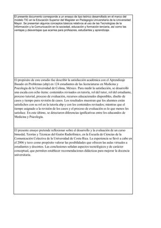 El presente documento corresponde a un ensayo de tipo teórico desarrollado en el marco del
modelo TIC en la Educación Superior del Magister en Pedagogía Universitaria de la Universidad
Mayor. Se presentan algunos conceptos básicos relativos al uso de las Tecnologías de la
Información y la Comunicación en la sociedad, educación y formación terciaria, así como las
ventajas y desventajas que acarrea para profesores, estudiantes y aprendizaje.
El propósito de este estudio fue describir la satisfacción académica con el Aprendizaje
Basado en Problemas (abp) en 124 estudiantes de las licenciaturas en Medicina y
Psicología de la Universidad de Colima, México. Para medir la satisfacción, se desarrolló
una escala con ocho ítems: contenidos revisados en tutoría, rol del tutor, rol del estudiante,
proceso tutorial, proceso de evaluación, recursos educacionales disponibles, diseño de
casos y tiempo para revisión de casos. Los resultados muestran que los alumnos están
satisfechos con su rol en la tutoría abp y con los contenidos revisados; mientras que el
tiempo asignado a la revisión de los casos y el proceso de evaluación es lo que menos les
satisface. En este último, se detectaron diferencias ignificativas entre los educandos de
Medicina y Psicología.
El presente ensayo pretende reflexionar sobre el desarrollo y la evaluación de un curso
bimodal, Teorías y Técnicas del Guión Radiofónico, en la Escuela de Ciencias de la
Comunicación Colectiva de la Universidad de Costa Rica. La experiencia se llevó a cabo en
el 2006 y tuvo como propósito valorar las posibilidades que ofrecen las aulas virtuales a
estudiantes y docentes. Las conclusiones señalan aspectos tecnológicos y de carácter
conceptual, que permiten establecer recomendaciones didácticas para mejorar la docencia
universitaria.
 