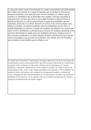 La educación médica superior ha potenciado los estudios postgraduados para profesionales
de la salud con la creación de un grupo de maestrías que se inscriben en el sistema de
formación académica, como parte del cuarto nivel de enseñanza. Es evidente que, de
acuerdo a la modalidad en que se desarrollan estos estudios, sería muy conveniente la
utilización de los servicios que ofrece la Universidad Virtual de la Salud (UVS) en su
plataforma educativa, lo cual nos proporcionaría un grupo de posibilidades, que bien
explotadas, producirán un resultado altamente provechoso. Este artículo persigue como
objetivos contribuir a la reflexión académica sobre las posibilidades que nos ofrece el
modelo B-learning y los Entornos Virtuales de Enseñanza Aprendizaje como recursos que
ofrece la UVS, identificando sus fortalezas para el proceso de enseñanza aprendizaje de las
maestrías denominadas de amplio acceso de modalidad a distancia o semipresencial. Se
hace necesario transformar la estrategia educativa de dichas maestrías para lograr que los
recursos tecnológicos que poseemos sean utilizados como método activo de enseñanza,
aprovechando las oportunidades que nos brinda su uso.
El estudio buscó identificar e implementar estrategias didácticas con uso de tecnologías de
la información y de la comunicación (TIC), que favorecieran el desarrollo de competencias
integrales en los estudiantes de educación a distancia de la Licenciatura en Ciencias
Naturales y Educación Ambiental de la Universidad de Córdoba. Se utilizó el método de
investigación acción, en dos ciclos, donde participaron tres docentes y 242 estudiantes. El
análisis de datos en el primer ciclo estableció tres categorías de análisis y el diseño de
cuatro estrategias de intervención basándose en el conocimiento científico y la experiencia
académica de los docentes. En el segundo ciclo, los resultados muestran que los alumnos
mejoraron académicamente de manera integral.
 