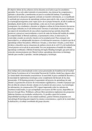 El objetivo último de los esfuerzos de los docentes en el aula es que los estudiantes
aprendan. No es solo saber transmitir el conocimiento, sino destacar las competencias y
aptitudes a desarrollar y manifestarlas así para la sociedad del mañana. El paradigma
tradicional de la educación magistral, centrado en transferir información, se ve modificado
y sustituido por un proceso de aprendizaje continuo para toda la vida, en que el estudiante
es el principal protagonista como sujeto activo de su propia formación, de allí el cambio de
paradigma, desde incidir en el aprendizaje, y más aun en el auto-aprendizaje. Por
consiguiente, los estudiantes y docentes se adaptan a utilizar de forma intensiva las nuevas
tecnologías utilizadas en el web institucional. Entonces el aula desde esta nueva óptica es
un espacio de internalización de una cultura organizacional que permite desarrollar,
promover y preservar transversalmente a través de todas las formas del modelo de calidad,
la competitividad, la libertad académica, el pensamiento crítico, la innovación y la
creatividad, creando un estrecho vínculo con la sociedad actual. Para conseguir este
macroobjetivo, es indispensable incorporar a la información numerosa, el soporte que da al
aprendizaje utilizar buscadores, bibliotecas virtuales, y otras bases virtuales, y otras bases
de datos y descubrir nuevas situaciones de análisis a través de la web 2.0 y de la plataforma
virtual puestas en la web de la universidad. Por esto proponemos el modelo de calidad,
aprendizaje combinado o hibrida (b-learning del ingles blending-learnigd), que parte del ya
conocido sistema propuesto por Marcel Lebrun: aprendizaje electrónico (e-learning),
método para enseñar y aprender, vincular pedagogía y tecnología.
Este trabajo está contextualizado en dos cursos presenciales de Estadística de la Facultad
de Ciencias Económicas de la Universidad Nacional de Córdoba, donde hace algunos años
se vienen dando determinadas características: la masividad, la poca cantidad de docentes y
la necesidad de implementar tecnologías como complemento del dictado de las clase
presenciales. El B-learning permite el seguimiento del proceso de aprendizaje de cada
alumno y la promoción al acceso de conocimientos significativos, evitando el perjuicio que
lleva la falta de contacto docente–alumno en el contexto de estos cursos. Las tecnologías
de información y la comunicación (TIC) siguen impactando sobre los métodos de
enseñanza tradicionales, lo que acompañado con recursos de libre acceso, disponibles en
Internet (Google Docs, WebQuest, software libre) permitieron implemetar dos propuestas
didáctias distintas con resultados satisfactorios. Es posible a partir de la misma
disponibilidad tecnológica de una unidad académica, generar distintas propuestas con
metodología B-learming para impartir los mismos conocimientos, a partir de la creatividad,
la dedicación y el trabajo coordinado del grupo docente.
 