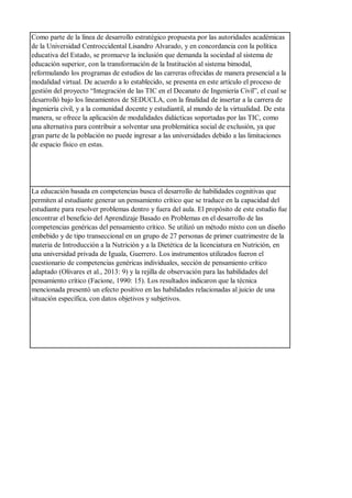 Como parte de la línea de desarrollo estratégico propuesta por las autoridades académicas
de la Universidad Centroccidental Lisandro Alvarado, y en concordancia con la política
educativa del Estado, se promueve la inclusión que demanda la sociedad al sistema de
educación superior, con la transformación de la Institución al sistema bimodal,
reformulando los programas de estudios de las carreras ofrecidas de manera presencial a la
modalidad virtual. De acuerdo a lo establecido, se presenta en este artículo el proceso de
gestión del proyecto “Integración de las TIC en el Decanato de Ingeniería Civil”, el cual se
desarrolló bajo los lineamientos de SEDUCLA, con la finalidad de insertar a la carrera de
ingeniería civil, y a la comunidad docente y estudiantil, al mundo de la virtualidad. De esta
manera, se ofrece la aplicación de modalidades didácticas soportadas por las TIC, como
una alternativa para contribuir a solventar una problemática social de exclusión, ya que
gran parte de la población no puede ingresar a las universidades debido a las limitaciones
de espacio físico en estas.
La educación basada en competencias busca el desarrollo de habilidades cognitivas que
permiten al estudiante generar un pensamiento crítico que se traduce en la capacidad del
estudiante para resolver problemas dentro y fuera del aula. El propósito de este estudio fue
encontrar el beneficio del Aprendizaje Basado en Problemas en el desarrollo de las
competencias genéricas del pensamiento crítico. Se utilizó un método mixto con un diseño
embebido y de tipo transeccional en un grupo de 27 personas de primer cuatrimestre de la
materia de Introducción a la Nutrición y a la Dietética de la licenciatura en Nutrición, en
una universidad privada de Iguala, Guerrero. Los instrumentos utilizados fueron el
cuestionario de competencias genéricas individuales, sección de pensamiento crítico
adaptado (Olivares et al., 2013: 9) y la rejilla de observación para las habilidades del
pensamiento crítico (Facione, 1990: 15). Los resultados indicaron que la técnica
mencionada presentó un efecto positivo en las habilidades relacionadas al juicio de una
situación específica, con datos objetivos y subjetivos.
 