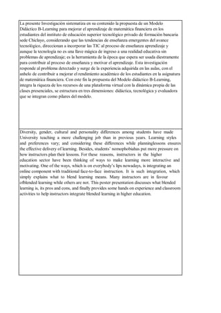 La presente Investigación sistematiza en su contenido la propuesta de un Modelo
Didáctico B-Learning para mejorar el aprendizaje de matemática financiera en los
estudiantes del instituto de educación superior tecnológico privado de formación bancaria
sede Chiclayo, considerando que las tendencias de enseñanza emergentes del avance
tecnológico, direccionan a incorporar las TIC al proceso de enseñanza aprendizaje y
aunque la tecnología no es una llave mágica de ingreso a una realidad educativa sin
problemas de aprendizaje; es la herramienta de la época que espera ser usada diestramente
para contribuir al proceso de enseñanza y motivar el aprendizaje. Esta investigación
responde al problema detectado y surge de la experiencia adquirida en las aulas, con el
anhelo de contribuir a mejorar el rendimiento académico de los estudiantes en la asignatura
de matemática financiera. Con este fin la propuesta del Modelo didáctico B-Learning,
integra la riqueza de los recursos de una plataforma virtual con la dinámica propia de las
clases presenciales, se estructura en tres dimensiones: didáctica, tecnológica y evaluadora
que se integran como pilares del modelo.
Diversity, gender, cultural and personality differences among students have made
University teaching a more challenging job than in previous years. Learning styles
and preferences vary; and considering these differences while planninglessons ensures
the effective delivery of learning. Besides, students’ nomophobiahas put more pressure on
how instructors plan their lessons. For these reasons, instructors in the higher
education sector have been thinking of ways to make learning more interactive and
motivating. One of the ways, which is on everybody’s lips nowadays, is integrating an
online component with traditional face-to-face instruction. It is such integration, which
simply explains what to blend learning means. Many instructors are in favour
ofblended learning while others are not. This poster presentation discusses what blended
learning is, its pros and cons, and finally provides some hands on experience and classroom
activities to help instructors integrate blended learning in higher education.
 
