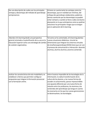 Dar una descripción de cuáles son las principales
ventajas y desventajas del método de aprendizaje
semipresencia
Al tener en cuenta tanto las ventajas como las
desventajas, que en realidad son mínimas, del
enfoque de aprendizaje colaborativo, podemos
darnos cuenta de que las desventajas se pueden
evitar siempre y cuando se lleve a cabo una buena
planeación en la que anticipemos como se podrían
solucionar los principales riesgos que se tengan
para la aplicación del b-learning.
Abordar el b-learning desde una perspectiva
general orientada a la planificación de su uso en la
Educación Superior como una estrategia de cambio
de carácter organizativo.
Tal como se ha comentado, el b-learning plantea
nuevas situaciones didácticas. Una de las
dimensiones que integran los entornos virtuales
de enseñanzaaprendizaje (EVEA) tiene que ver con
el proceso de comunicación e interacción: docente-
alumnos, alumno-alumno y alumno-contenido
analizar las características de esta modalidad y se
establecen criterios que permiten configurar
propuestas que integran la formación presencial
con la formación online.
Ante el avance imparable de las tecnologías de la
información, la radical transformación de la
cultura de los jóvenes, y las nuevas formas de
acceder al conocimiento, parece imprescindible
una apuesta diferente por una nueva forma de
relación entre los profesores, los alumnos y los
contenidos del aprendizaje que tenga en cuenta
los escenarios en los que las nuevas generaciones
se desenvuelven, las tecnologías
 