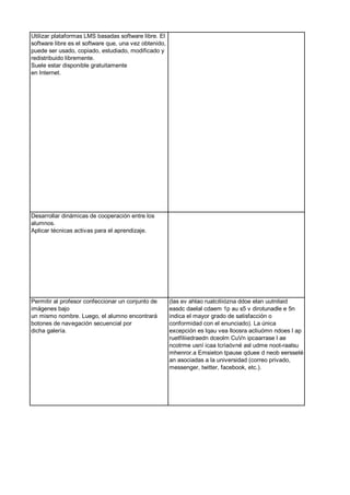 Utilizar plataformas LMS basadas software libre. El
software libre es el software que, una vez obtenido,
puede ser usado, copiado, estudiado, modificado y
redistribuido libremente.
Suele estar disponible gratuitamente
en Internet.
Desarrollar dinámicas de cooperación entre los
alumnos.
Aplicar técnicas activas para el aprendizaje.
Permitir al profesor confeccionar un conjunto de
imágenes bajo
un mismo nombre. Luego, el alumno encontrará
botones de navegación secuencial por
dicha galería.
(las ev ahlao ruatciliiózna ddoe elan uutnilaid
easdc daelal cdaem 1p au s5 v dirotunadle e 5n
indica el mayor grado de satisfacción o
conformidad con el enunciado). La única
excepción es lqau vea lloosra acliuómn ndoes l ap
ruetfiliiedraedn dceolm CuVn ipcaarrase l ae
ncotrme usní icaa tcriaóvné asl udme noot-raalsu
mhenror.a Emsieton tpause qduee d neob eersseté
an asociadas a la universidad (correo privado,
messenger, twitter, facebook, etc.).
 