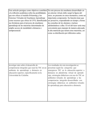 Este artículo persigue como objetivos contribuir
a la reflexión académica sobre las posibilidades
que nos ofrece el modelo B-learning y los
Entornos Virtuales de Enseñanza Aprendizaje
como recursos que ofrece la UVS, identificando
sus fortalezas para el proceso de enseñanza
aprendizaje de las maestrías denominadas de
amplio acceso de modalidad a distancia o
semipresencial.
En este proceso de enseñanza desarrollado en
un entorno virtual, debe surgir la figura del
tutor, no presente en estos momentos, como un
importante componente. Su función tiene que
ser proactiva, respondiendo en tiempo y forma
las consultas de los alumnos e incluso
adelantándose a ellas. El rol del tutor sería muy
conveniente para manejar de manera adecuada
la alta matrícula que tienen estas maestrías, así
como su distribución por diferentes sedes.
investigar más sobre el desarrollo de
competencias integrales que usan las TIC en un
ambiente de aprendizaje a distancia en
educación superior, específicamente en la
Universidad de Córdoba.
Los resultados de esta investigación se
presentan según las categorías que
emergieron TIC en la educación superior a
distancia en plataforma virtual de aprendi-
zaje, estrategias didácticas con uso de TIC en
ambientes virtuales de aprendizaje y las
competencias integrales desarrolladas con
estrategias didácticas en ambientes virtuales
de aprendizaje para educación a distancia.
 