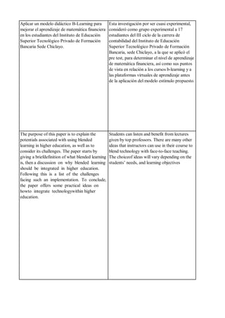 Aplicar un modelo didáctico B-Learning para
mejorar el aprendizaje de matemática financiera
en los estudiantes del Instituto de Educación
Superior Tecnológico Privado de Formación
Bancaria Sede Chiclayo.
Esta investigación por ser cuasi experimental,
consideró como grupo experimental a 17
estudiantes del III ciclo de la carrera de
contabilidad del Instituto de Educación
Superior Tecnológico Privado de Formación
Bancaria, sede Chiclayo, a la que se aplicó el
pre test, para determinar el nivel de aprendizaje
de matemática financiera, así como sus puntos
de vista en relación a los cursos b-learning y a
las plataformas virtuales de aprendizaje antes
de la aplicación del modelo estímulo propuesto.
The purpose of this paper is to explain the
potentials associated with using blended
learning in higher education, as well as to
consider its challenges. The paper starts by
giving a briefdefinition of what blended learning
is, then a discussion on why blended learning
should be integrated in higher education.
Following this is a list of the challenges
facing such an implementation. To conclude,
the paper offers some practical ideas on
howto integrate technologywithin higher
education.
Students can listen and benefit from lectures
given by top professors. There are many other
ideas that instructors can use in their course to
blend technology with face-to-face teaching.
The choiceof ideas will vary depending on the
students’ needs, and learning objectives
 