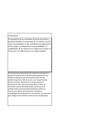 Conclusiones
El seguimiento de las actividades de forma electrónica y
presencial fomentó el compromiso de los alumnos con las
tareas encomendadas, lo que contribuyó a la organización
de los equipos, la delegación de responsabilidades, el
cumplimiento de las mismas con el objetivo de avanzar en
el proyecto y la elaboración de sus medios digitales
Técnicamente la implantación del modelo B-Learning en la
Educación Superior por parte del profesorado resulta muy
factible de realizarse, por el hecho de tratarse de una
plataforma gratuita, fácil de usarse y con requerimientos
técnicos mínimos. Representa un mayor esfuerzo la
dimensión humana del proceso educativo, es decir, la
formación continua del profesorado. Puesto que es el
profesor quien necesariamente tendrá que cambiar su
función, para aplicar eficientemente innovadoras
metodologías que proporcionen a los alumnos, herramientas
para integrar conocimientos nuevos con los ya adquiridos.
 