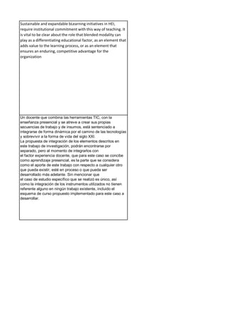 Sustainable and expandable bLearning initiatives in HEI,
require institutional commitment with this way of teaching. It
is vital to be clear about the role that blended modality can
play as a differentiating educational factor, as an element that
adds value to the learning process, or as an element that
ensures an enduring, competitive advantage for the
organization
Un docente que combina las herramientas TIC, con la
enseñanza presencial y se atreve a crear sus propias
secuencias de trabajo y de insumos, está sentenciado a
integrarse de forma dinámica por el camino de las tecnologías
y sobrevivir a la forma de vida del siglo XXI.
La propuesta de integración de los elementos descritos en
este trabajo de investigación, podrán encontrarse por
separado, pero al momento de integrarlos con
el factor experiencia docente, que para este caso se concibe
como aprendizaje presencial, es la parte que se considera
como el aporte de este trabajo con respecto a cualquier otro
que pueda existir, esté en proceso o que pueda ser
desarrollado más adelante. Sin mencionar que
el caso de estudio específico que se realizó es único, así
como la integración de los instrumentos utilizados no tienen
referente alguno en ningún trabajo existente, incluido el
esquema de curso propuesto implementado para este caso a
desarrollar.
 