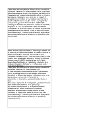 Destacando la aproximación al objetivo general planteado al
inicio de la investigación, cabe mencionar que la experiencia
es grata y motivante ya que si bien es cierto que la tecnología
ha evolucionado a pasos agigantados también lo es el hecho
que algunas instituciones como en la que se instauró el
proyecto no han tenido la oportunidad de desarrollar a gran
escala las bondades de ésta. En cuanto a la pregunta de
investigación, ¿Cuál es el impacto de la modalidad B-
Learning en el aprendizaje del alumno, contextualizado en la
asignatura de Ética Procesional del Centro Universitario
Continental?, se alcanzó el objetivo de conocer el impacto de
esta modalidad en los alumnos, donde se encontró que tuvo
un impacto positivo y permitió un acercamiento al uso de las
tecnologías que fomenten en el alumno un aprendizaje más
comprensivo.
Existe relación significativa entre la metodología Blended con
el desarrollo de habilidades de inglés de los estudiantes de la
Institución Educativa “Cahuide” de Huicungo, con un
coeficiente de Pearson (0.821) indicando una correlación alta
positiva entre las variables. Asimismo, existe un coeficiente
de determinación (0.675), explicando que el 67.5% del
desarrollo de habilidades de inglés de los estudiantes de la
Institución Educativa “Cahuide” se ve influenciado por la
metodología Blended.
Destacando la aproximación al objetivo general planteado al
inicio de la investigación, cabe mencionar que
la experiencia es grata y motivante ya que si bien es cierto
que la tecnología ha evolucionado a pasos agigantados
también lo es el hecho que algunas instituciones como en la
que se instauró el proyecto no han tenido la
oportunidad de desarrollar a gran escala las bondades de
ésta.
En cuanto a la pregunta de investigación, ¿Cuál es el impacto
de la modalidad B- Learning en el aprendizaje
del alumno, contextualizado en la asignatura de Ética
Procesional del Centro Universitario Continental?,
se alcanzó el objetivo de conocer el impacto de esta
modalidad en los alumnos, donde se encontró que tuvo
un impacto positivo y permitió un acercamiento al uso de las
tecnologías que fomenten en el alumno un aprendizaje
más comprensivo.
 
