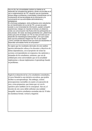 Hoy en día, las universidades centran su interés en el
desarrollo de competencias genérica, donde una de ellas es el
uso e implementación de TIC, situación que es importante,
porque obliga a profesores y autoridades a beneficiarse con la
incorporación de las tecnologías de la información y la
comunicación en sus actividades administrativas y
pedagógicas.
En el proceso pedagógico, tanto profesores como estudiantes
se ven beneficiados con su de las TIC, ya que se puede
acceder a una inmensidad de información, pueden compartir
experiencias, trabajar sin importar el tiempo y la distancia,
existe una comunicación más fluida entre los participantes en
este proceso. Sin duda, las tareas pendientes son ¿determinar
hasta qué punto el trabajar con TIC es más conviene que el
desarrollo de metodologías tradicionales? ¿Por qué cuesta
tanto que los profesores integren las TIC en sus clases?
¿Cómo combatir las distracciones que tiene los estudiantes al
desarrollar actividades frente al computador?
Se espera que los resultados derivados de este análisis
aporten información valiosa a los docentes y directivos de
dichas dependencias, con el propósito de tomar las
acciones correspondientes en respuesta a las opiniones y
demandas de los estudiantes; asimismo, que sea de
utilidad para otras universidades que en la actualidad
implementan o desean implementar el aprendizaje basado
en problemas.
Según la evaluación de las y los estudiantes consultados,
el curso bimodal es una iniciativa novedosa, que podría
facilitar su autoaprendizaje. Sin embargo, existen
preocupaciones razonables en cuanto a la ejecución de
esta y otras propuestas, que tienen que ver con lo
operativo pero también con lo conceptual. Aún así, el
docente de este curso debió enfrentar una realidad
innegable: nuestros estudiantes acumulan más de 10 años
de enseñanza formal, vertical y magistral.
 