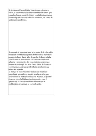 Se implementó la modalidad blearning en asignaturas
claves, a los alumnos que reiteradamente han tenido que
cursarlas, lo que permitió obtener resultados tangibles en
cuanto al grado de aceptación del alumnado, así como de
rendimiento académico.
Retomando la importancia de la inclusión de la educación
basada en competencias para la formación de individuos
capaces de hacer frente a las demandas de la sociedad e
identificando al pensamiento crítico como una forma
reflexiva y constructiva del conocimiento; se propuso
emplear la estrategia del ABP como forma de favorecer
competencias genéricas e individuales en alumnos de
educación superior.
El trabajo en aula utilizando técnicas de enseñanza-
aprendizaje innovadoras permite involucrar al grupo
favoreciendo la participación activa. Además, es posible
observar cómo habilidades tan importantes para el
aprendizaje se van desarrollando a la vez que la
problemática presentada se va resolviendo.
 