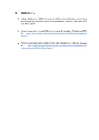 XI. BIBLIOGRAFÍA
● Gallego. R., Gomez. J., (2019). Extracción de ADN con material cotidiano: desarrollo de
una estrategia interdisciplinar a partir de sus fundamentos científicos. Educ. quím vol.30
no.1. México 2019
● Ciencia en casa: cómo extraer el ADN de una banana. Recuperado el 09 de Julio del 2023,
de: https://www.rionegro.com.ar/ciencia-en-casa-como-extraer-el-adn-de-una-banana-
1369234/
● PRÁCTICA DE BIOLOGÍA: EXTRACCIÓN DEL ADN DE UN PLÁTANO. Obtenido
de: https://blogsaverroes.juntadeandalucia.es/iesdoctorajosefadelosreyes/practica-de-
biologia-extraccion-del-adn-de-un-platano/
 