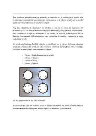Que tornillo es adecuado para una aplicación se determina por la resistencia de tensión y la
resistencia a punto cedente. La resistencia a punto cedente es la máxima tensión que un tornillo
puede soportar y todavía volver a su forma original.
Hay dos estándares de clasificación de tornillos en uso. La Sociedad de Ingenieros del
Automotor (SAE) y el Instituto de Estándar Nacional Americano (ANSI) aplican el ANSI estándar.
Esta clasificación se aplica a la resistencia del tornillo. La segunda es la Organización de
Estándar Internacional (ISO) clasificación para resistencia de tensión y resistencia a punto
cedente del tornillo
Un tornillo clasificado por la ANSI estándar es identificado por el número de líneas colocadas
alrededor del cabeza del tornillo. El valor mínimo de resistencia de tensión es definido como 2.
Un tornillo de este valor no tiene líneas en su cabeza.
o 0 líneas = Grado 2 resistencia de tensión
o 3 líneas = Grado 5
o 5 líneas = Grado 7
o 6 líneas = Grado 8
Un alto grado-valor = un alto valor de tensión.
El estándar ISO usa dos números sobre la cabeza del tornillo. El primer número indica la
resistencia de tensión; el segundo número significa la resistencia a punto cedente.
 