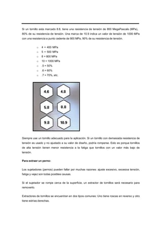 Si un tornillo esta marcado 8.8, tiene una resistencia de tensión de 800 MegaPascals (MPa),
80% de su resistencia de tensión. Una marca de 10.9 indica un valor de tensión de 1000 MPa
con una resistencia a punto cedente de 900 MPa, 90% de su resistencia de tensión.
o 4 = 400 MPa
o 5 = 500 MPa
o 8 = 800 MPa
o 10 = 1000 MPa
o .5 = 50%
o .6 = 60%
o .7 = 70%, etc.
Siempre use un tornillo adecuado para la aplicación. Si un tornillo con demasiada resistencia de
tensión es usado y no ajustado a su valor de diseño, podría romperse. Esto es porque tornillos
de alta tensión tienen menor resistencia a la fatiga que tornillos con un valor más bajo de
tensión.
Para extraer un perno:
Los sujetadores (pernos) pueden fallar por muchas razones: ajuste excesivo, excesiva tensión,
fatiga y vejez son todas posibles causas.
Si el sujetador se rompe cerca de la superficie, un extractor de tornillos será necesario para
removerlo.
Extractores de tornillos se encuentran en dos tipos comunes: Uno tiene roscas en reverso y otro
tiene estrías derechas.
 