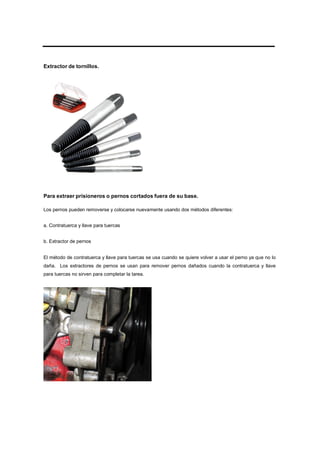 Extractor de tornillos.
Para extraer prisioneros o pernos cortados fuera de su base.
Los pernos pueden removerse y colocarse nuevamente usando dos métodos diferentes:
a. Contratuerca y llave para tuercas
b. Extractor de pernos
El método de contratuerca y llave para tuercas se usa cuando se quiere volver a usar el perno ya que no lo
daña. Los extractores de pernos se usan para remover pernos dañados cuando la contratuerca y llave
para tuercas no sirven para completar la tarea.
 