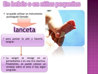  para punzar la piel y hacerla
sangrar.
lanceta
 se puede utilizar un instrumento
puntiagudo llamado
 La sangre se recoge en un
portaobjetos o en una tira reactiva.
Finalmente, se puede colocar un
vendaje sobre el área si hay algún
sangrado.
 
