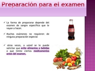  La forma de prepararse depende del
examen de sangre específico que le
vayan a hacer.
 Muchos exámenes no requieren de
ninguna preparación especial
 otras veces, a usted se le puede
solicitar que evite alimentos o bebidas
o que limite ciertos medicamentos
antes del examen.
 