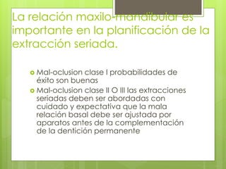 La relación maxilo-mandibular es
importante en la planificación de la
extracción seriada.
 Mal-oclusion clase I probabilidades de
éxito son buenas
 Mal-oclusion clase II O III las extracciones
seriadas deben ser abordadas con
cuidado y expectativa que la mala
relación basal debe ser ajustada por
aparatos antes de la complementación
de la dentición permanente
 