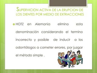 SUPERVICION ACTIVA DE LA ERUPCION DE
LOS DIENTES POR MEDIO DE EXTRACCIONES
 HOTZ en Alemania elimino esta
denominación considerando el termino
incorrecto y posible de inducir a los
odontólogos a cometer errores, por juzgar
el método simple .
 