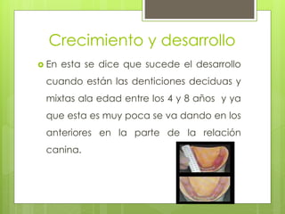 Crecimiento y desarrollo
 En esta se dice que sucede el desarrollo
cuando están las denticiones deciduas y
mixtas ala edad entre los 4 y 8 años y ya
que esta es muy poca se va dando en los
anteriores en la parte de la relación
canina.
 