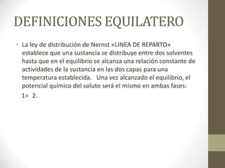 DEFINICIONES EQUILATERO
• La ley de distribución de Nernst «LINEA DE REPARTO»
  establece que una sustancia se distribuye entre dos solventes
  hasta que en el equilibrio se alcanza una relación constante de
  actividades de la sustancia en las dos capas para una
  temperatura establecida. Una vez alcanzado el equilibrio, el
  potencial químico del soluto será el mismo en ambas fases:
  1= 2.
 