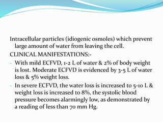 Intracellular particles (idiogenic osmoles) which prevent
large amount of water from leaving the cell.
CLINICAL MANIFESTATIONS:-
- With mild ECFVD, 1-2 L of water & 2% of body weight
is lost. Moderate ECFVD is evidenced by 3-5 L of water
loss & 5% weight loss.
- In severe ECFVD, the water loss is increased to 5-10 L &
weight loss is increased to 8%, the systolic blood
pressure becomes alarmingly low, as demonstrated by
a reading of less than 70 mm Hg.
 