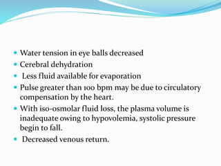  Water tension in eye balls decreased
 Cerebral dehydration
 Less fluid available for evaporation
 Pulse greater than 100 bpm may be due to circulatory
compensation by the heart.
 With iso-osmolar fluid loss, the plasma volume is
inadequate owing to hypovolemia, systolic pressure
begin to fall.
 Decreased venous return.
 
