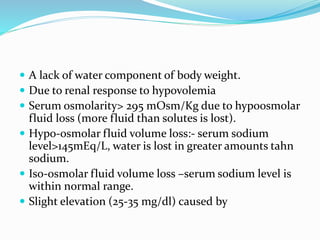  A lack of water component of body weight.
 Due to renal response to hypovolemia
 Serum osmolarity> 295 mOsm/Kg due to hypoosmolar
fluid loss (more fluid than solutes is lost).
 Hypo-osmolar fluid volume loss:- serum sodium
level>145mEq/L, water is lost in greater amounts tahn
sodium.
 Iso-osmolar fluid volume loss –serum sodium level is
within normal range.
 Slight elevation (25-35 mg/dl) caused by
 
