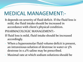 MEDICAL MANAGEMENT:-
It depends on severity of fluid deficit. If the fluid loss is
mild, the fluid intake should be increased in
accordance with client’s physical condition.
PHARMACOLOGIC MANAGEMENT:-
If fluid loss is mild, fluid intake should be increased
accordingly.
- When a hyperosmolar fluid volume deficit is present,
an intravenous solution of dextrose in water or 5%
dextrose in 0.2% saline may be prescribed.
- Maximal rate at which sodium solutions should be
 