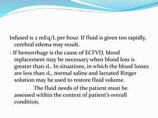 Infused is 2 mEq/L per hour. If fluid is given too rapidly,
cerebral edema may result.
- If hemorrhage is the cause of ECFVD, blood
replacement may be necessary when blood loss is
greater than 1L. In situations, in which the blood losses
are less than 1L, normal saline and lactated Ringer
solution may be used to restore fluid volume.
The fluid needs of the patient must be
assessed within the context of patient’s overall
condition.
 