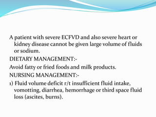 A patient with severe ECFVD and also severe heart or
kidney disease cannot be given large volume of fluids
or sodium.
DIETARY MANAGEMENT:-
Avoid fatty or fried foods and milk products.
NURSING MANAGEMENT:-
1) Fluid volume deficit r/t insufficient fluid intake,
vomotting, diarrhea, hemorrhage or third space fluid
loss (ascites, burns).
 