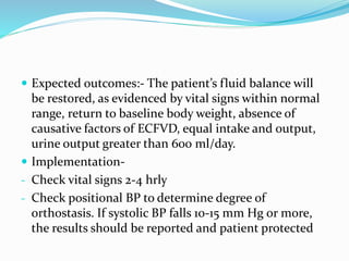  Expected outcomes:- The patient’s fluid balance will
be restored, as evidenced by vital signs within normal
range, return to baseline body weight, absence of
causative factors of ECFVD, equal intake and output,
urine output greater than 600 ml/day.
 Implementation-
- Check vital signs 2-4 hrly
- Check positional BP to determine degree of
orthostasis. If systolic BP falls 10-15 mm Hg or more,
the results should be reported and patient protected
 