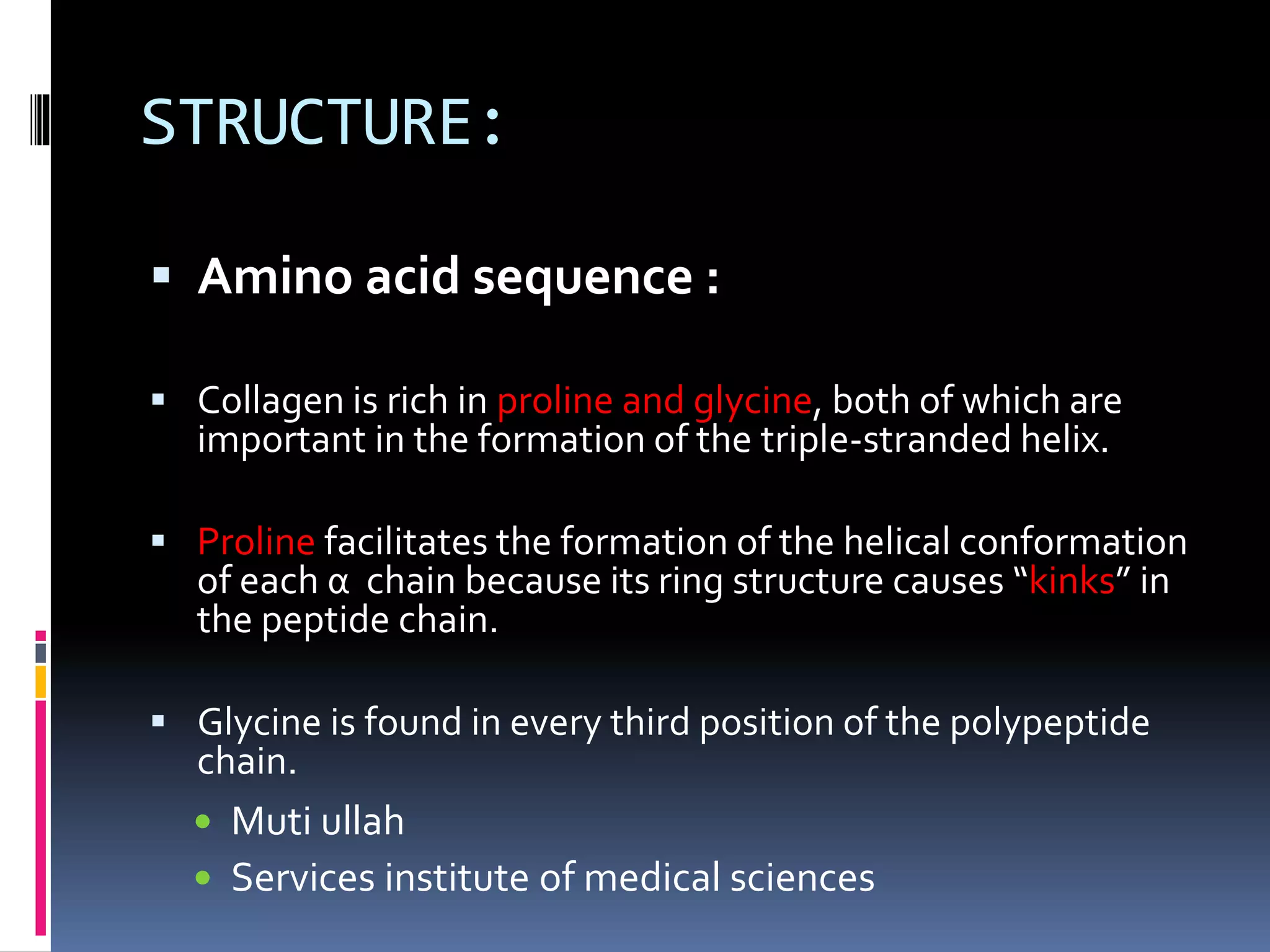 STRUCTURE:
 Amino acid sequence :
 Collagen is rich in proline and glycine, both of which are
important in the formation of the triple-stranded helix.
 Proline facilitates the formation of the helical conformation
of each α chain because its ring structure causes “kinks” in
the peptide chain.
 Glycine is found in every third position of the polypeptide
chain.
 Muti ullah
 Services institute of medical sciences
 