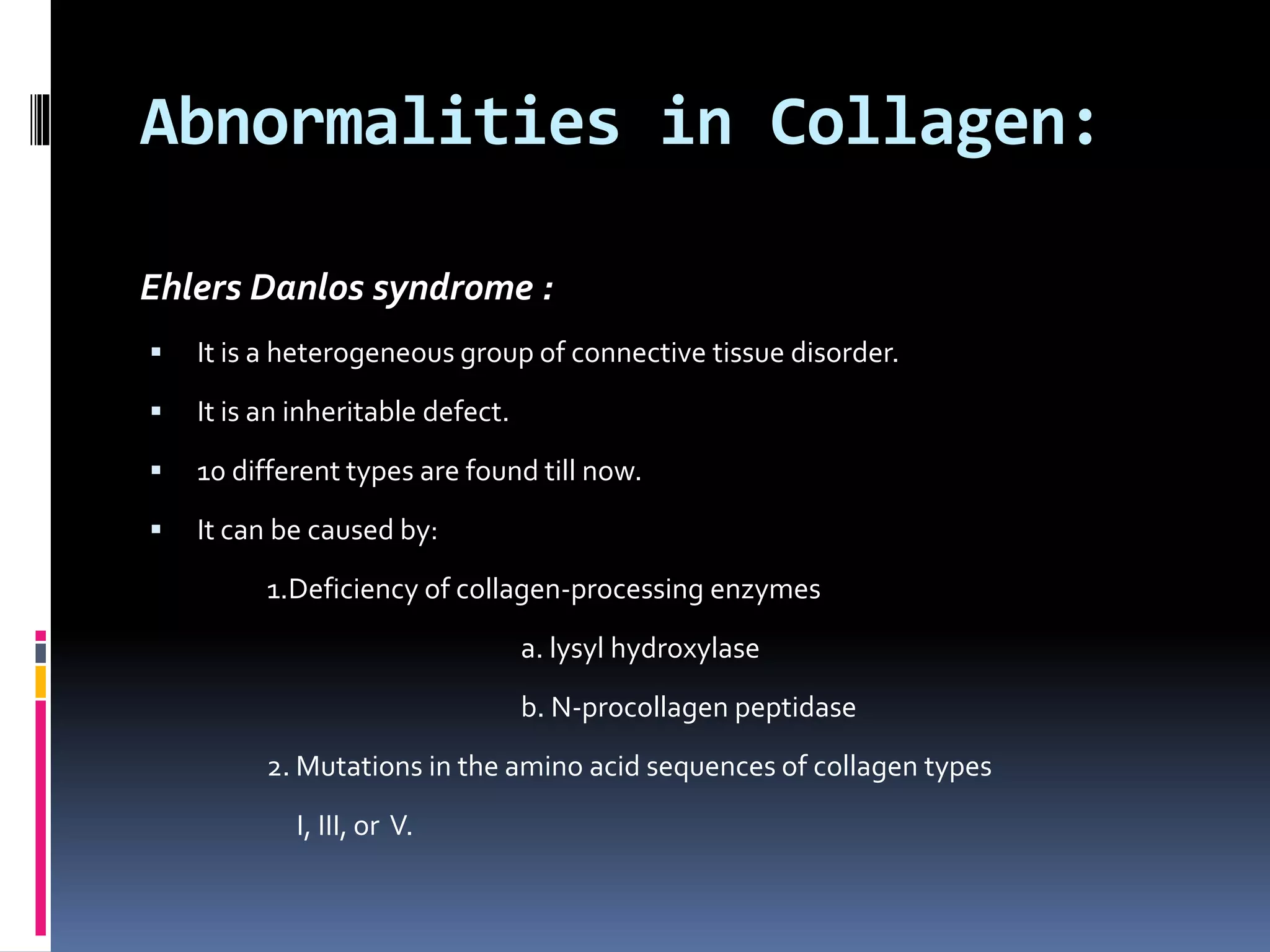 Abnormalities in Collagen:
Ehlers Danlos syndrome :
 It is a heterogeneous group of connective tissue disorder.
 It is an inheritable defect.
 10 different types are found till now.
 It can be caused by:
1.Deficiency of collagen-processing enzymes
a. lysyl hydroxylase
b. N-procollagen peptidase
2. Mutations in the amino acid sequences of collagen types
I, III, or V.
 