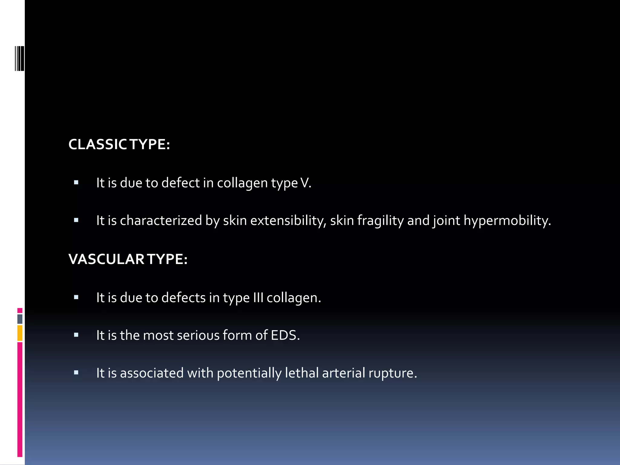 CLASSICTYPE:
 It is due to defect in collagen typeV.
 It is characterized by skin extensibility, skin fragility and joint hypermobility.
VASCULARTYPE:
 It is due to defects in type III collagen.
 It is the most serious form of EDS.
 It is associated with potentially lethal arterial rupture.
 