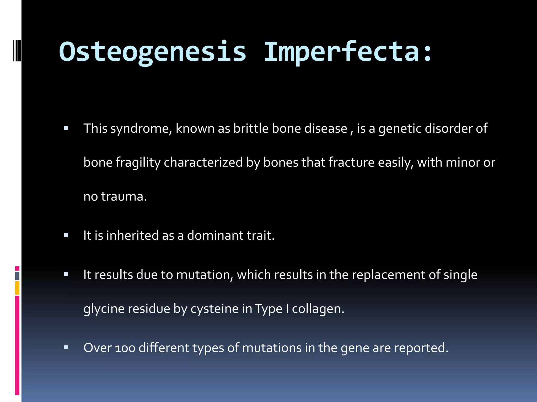 Osteogenesis Imperfecta:
 This syndrome, known as brittle bone disease , is a genetic disorder of
bone fragility characterized by bones that fracture easily, with minor or
no trauma.
 It is inherited as a dominant trait.
 It results due to mutation, which results in the replacement of single
glycine residue by cysteine inType I collagen.
 Over 100 different types of mutations in the gene are reported.
 