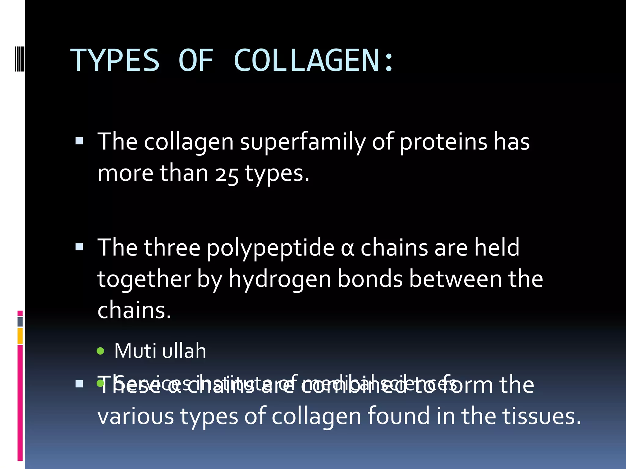 TYPES OF COLLAGEN:
 The collagen superfamily of proteins has
more than 25 types.
 The three polypeptide α chains are held
together by hydrogen bonds between the
chains.
 These α chains are combined to form the
various types of collagen found in the tissues.
 Muti ullah
 Services institute of medical sciences
 