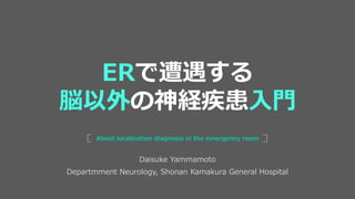 Daisuke Yammamoto
Departmment Neurology, Shonan Kamakura General Hospital
About localization diagnosis in the emergency room
ERで遭遇する
脳以外の神経疾患入門
 