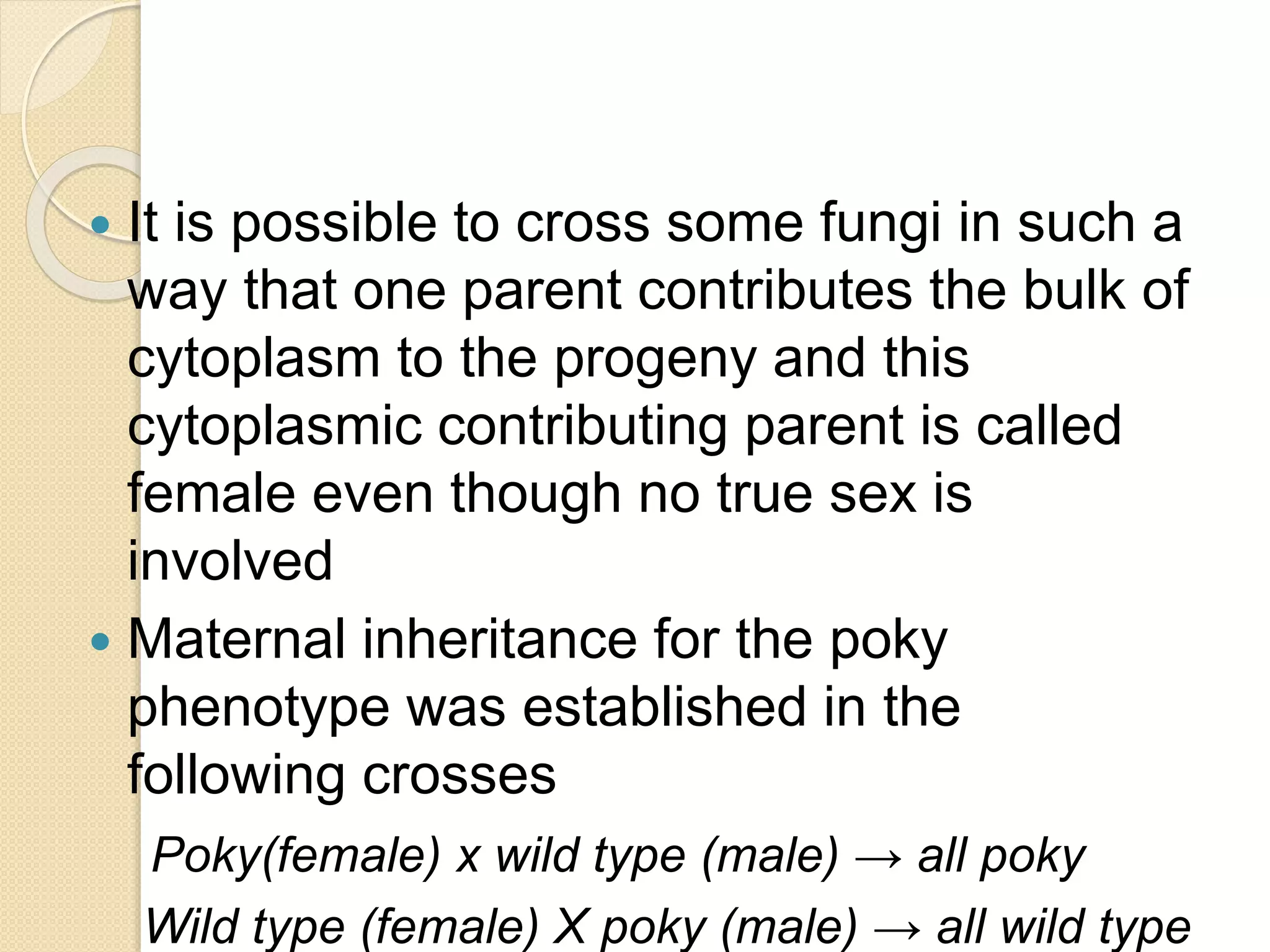  It is possible to cross some fungi in such a
way that one parent contributes the bulk of
cytoplasm to the progeny and this
cytoplasmic contributing parent is called
female even though no true sex is
involved
 Maternal inheritance for the poky
phenotype was established in the
following crosses
Poky(female) x wild type (male) → all poky
Wild type (female) X poky (male) → all wild type
 