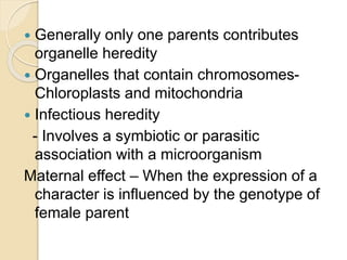  Generally only one parents contributes
organelle heredity
 Organelles that contain chromosomes-
Chloroplasts and mitochondria
 Infectious heredity
- Involves a symbiotic or parasitic
association with a microorganism
Maternal effect – When the expression of a
character is influenced by the genotype of
female parent
 