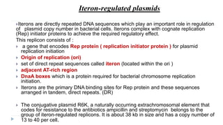 Iteron-regulated plasmids
Iterons are directly repeated DNA sequences which play an important role in regulation
of plasmid copy number in bacterial cells. Iterons complex with cognate replication
(Rep) initiator proteins to achieve the required regulatory effect.
This replicon consists of :
 a gene that encodes Rep protein ( replication initiator protein ) for plasmid
replication initiation
 Origin of replication (ori)
 set of direct repeat sequences called iteron (located within the ori )
 adjacent AT-rich region
 DnaA boxes which is a protein required for bacterial chromosome replication
initiation.
 Iterons are the primary DNA binding sites for Rep protein and these sequences
arranged in tandem, direct repeats. (DR)
 The conjugative plasmid R6K, a naturally occurring extrachromosomal element that
codes for resistance to the antibiotics ampicillin and streptomycin belongs to the
group of iteron-regulated replicons. It is about 38 kb in size and has a copy number of
13 to 40 per cell.
 