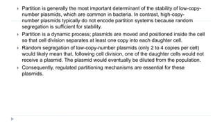  Partition is generally the most important determinant of the stability of low-copy-
number plasmids, which are common in bacteria. In contrast, high-copy-
number plasmids typically do not encode partition systems because random
segregation is sufficient for stability.
 Partition is a dynamic process; plasmids are moved and positioned inside the cell
so that cell division separates at least one copy into each daughter cell.
 Random segregation of low-copy-number plasmids (only 2 to 4 copies per cell)
would likely mean that, following cell division, one of the daughter cells would not
receive a plasmid. The plasmid would eventually be diluted from the population.
 Consequently, regulated partitioning mechanisms are essential for these
plasmids.
 