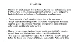 PLASMID
 Plasmids are small, circular, double stranded, few kilo base self-replicating extra
DNA fragments commonly recognized in different gram negative and positive
bacterial strains as well as in some fungi including unicellular yeasts
 They are capable of self replication independent of the host genome.
 Though plasmids are not required for survival of a living organism it encodes
essential genetic determinants that enable an organism to adapt and resist
unfavourable conditions for better survival.
 Most of them are covalently closed circular double-stranded DNA molecules,
recently linear plasmids have been isolated from different bacteria.
 Their existence was initially revealed as the "F factor" in Escherichia coli even
before the double-helix structure of DNA was elucidated by Watson and Crick.
 