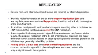 REPLICATION
 Several host- and plasmid-encoded factors are required for plasmid replication.
 Plasmid replicons consists of one or more origin of replication (ori) and
few regulatory elements such as Rep proteins, localized in the 4 kilo base region
of the DNA fragment.
 In addition, most plasmid replicons harbor a gene encoding either a protein or an
RNA molecule that functions as a primer for DNA replication.
 It was reported that many plasmid origins follow a molecular mechanism similar
to oriC, the origin of replication of the E. coli chromosome. However, the major
difference is that plasmids require an origin-specific plasmid-encoded protein for the
initiation step, generally called Rep proteins.
 Rolling circle, Col E1 type and iteron-containing replicons are the
common modes through which plasmid replicates, each mechanism with
unique significance to the organism.
 