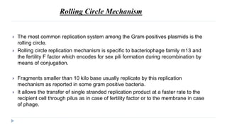Rolling Circle Mechanism
 The most common replication system among the Gram-positives plasmids is the
rolling circle.
 Rolling circle replication mechanism is specific to bacteriophage family m13 and
the fertility F factor which encodes for sex pili formation during recombination by
means of conjugation.
 Fragments smaller than 10 kilo base usually replicate by this replication
mechanism as reported in some gram positive bacteria.
 It allows the transfer of single stranded replication product at a faster rate to the
recipient cell through pilus as in case of fertility factor or to the membrane in case
of phage.
 