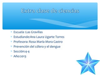 ∗
∗
∗
∗
∗
∗

Escuela :Las Gravilias
Estudiande:Ana Laura Ugarte Torres
Profesora: Rosa María Mora Castro
Prevención del cólera y el dengue
Sección:4-4
Año:2013

 