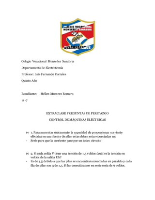 Colegio Vocacional Monseñor Sanabria
Departamento de Electrotecnia
Profesor: Luis Fernando Corrales
Quinto Año
Estudiante: Hellen Montero Romero
11-7
EXTRACLASE PREGUNTAS DE PERITAZGO
CONTROL DE MÁQUINAS ELÉCTRICAS
 1. Para aumentar únicamente la capacidad de proporcionar corriente
eléctrica en una fuente de pilas estas deben estar conectadas en:
- Serie para que la corriente pase por un único circuito
 2. Si cada celda V tiene una tensión de 1,5 voltios ¿cuál es la tensión en
voltios de la salida Ub?
- Es de 4,5 debido a que las pilas se encuentran conectadas en paralelo y cada
fila de pilas son 3 de 1,5. Si las conectáramos en serie seria de 9 voltios.
 