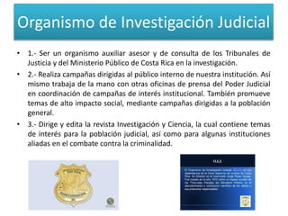 Organismo de Investigación Judicial
• 1.- Ser un organismo auxiliar asesor y de consulta de los Tribunales de
Justicia y del Ministerio Público de Costa Rica en la investigación.
• 2.- Realiza campañas dirigidas al público interno de nuestra institución. Así
mismo trabaja de la mano con otras oficinas de prensa del Poder Judicial
en coordinación de campañas de interés institucional. También promueve
temas de alto impacto social, mediante campañas dirigidas a la población
general.
• 3.- Dirige y edita la revista Investigación y Ciencia, la cual contiene temas
de interés para la población judicial, así como para algunas instituciones
aliadas en el combate contra la criminalidad.
 