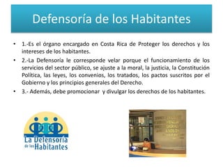 Defensoría de los Habitantes
• 1.-Es el órgano encargado en Costa Rica de Proteger los derechos y los
intereses de los habitantes.
• 2.-La Defensoría le corresponde velar porque el funcionamiento de los
servicios del sector público, se ajuste a la moral, la justicia, la Constitución
Política, las leyes, los convenios, los tratados, los pactos suscritos por el
Gobierno y los principios generales del Derecho.
• 3.- Además, debe promocionar y divulgar los derechos de los habitantes.
 