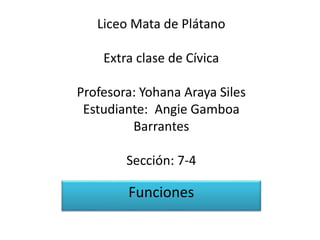 Liceo Mata de Plátano
Extra clase de Cívica
Profesora: Yohana Araya Siles
Estudiante: Angie Gamboa
Barrantes
Sección: 7-4
Funciones
 